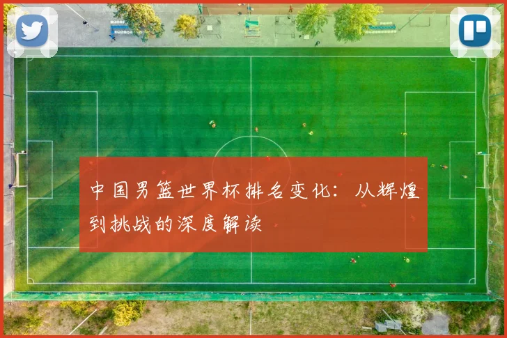 中国男篮世界杯排名变化：从辉煌到挑战的深度解读